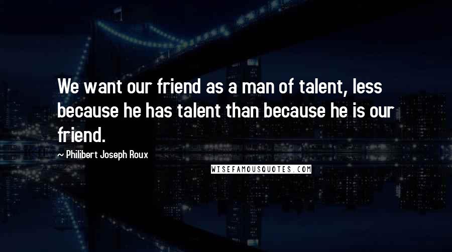 Philibert Joseph Roux Quotes: We want our friend as a man of talent, less because he has talent than because he is our friend.