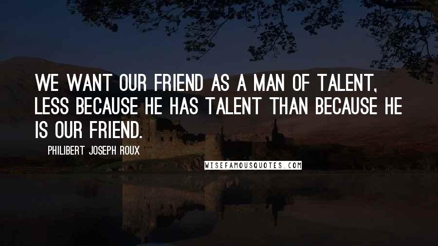 Philibert Joseph Roux Quotes: We want our friend as a man of talent, less because he has talent than because he is our friend.