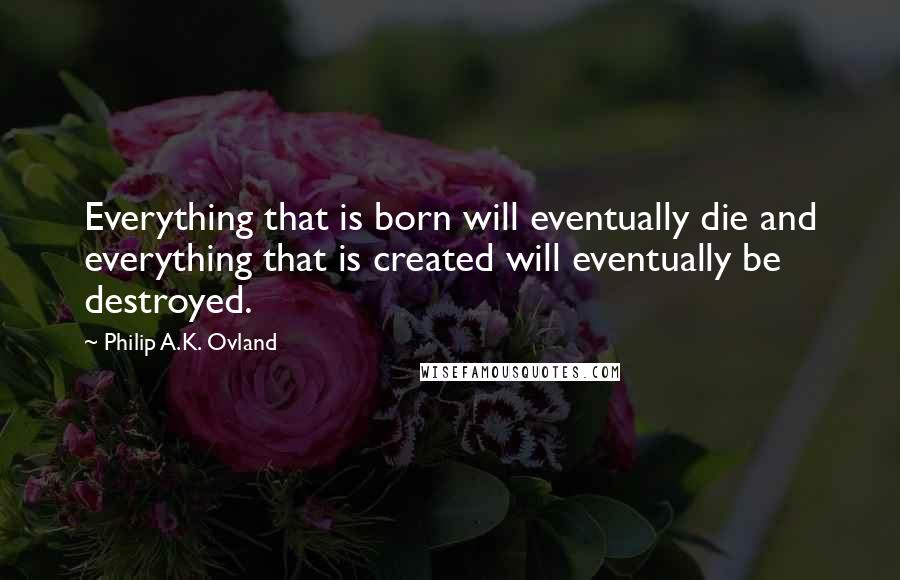 Philip A.K. Ovland Quotes: Everything that is born will eventually die and everything that is created will eventually be destroyed.