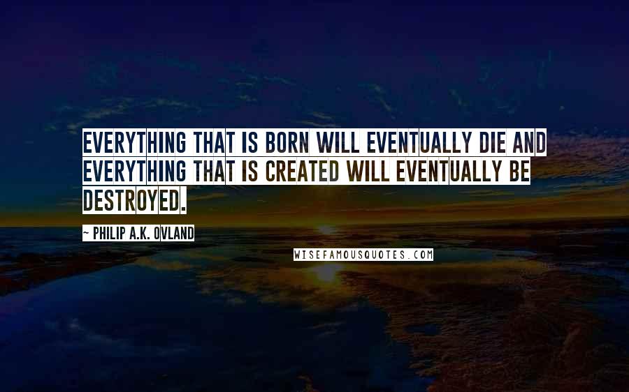 Philip A.K. Ovland Quotes: Everything that is born will eventually die and everything that is created will eventually be destroyed.