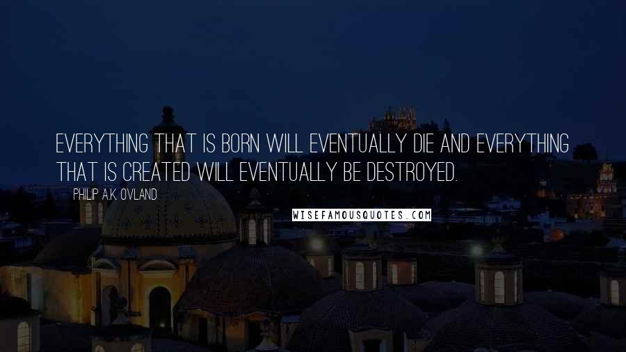 Philip A.K. Ovland Quotes: Everything that is born will eventually die and everything that is created will eventually be destroyed.