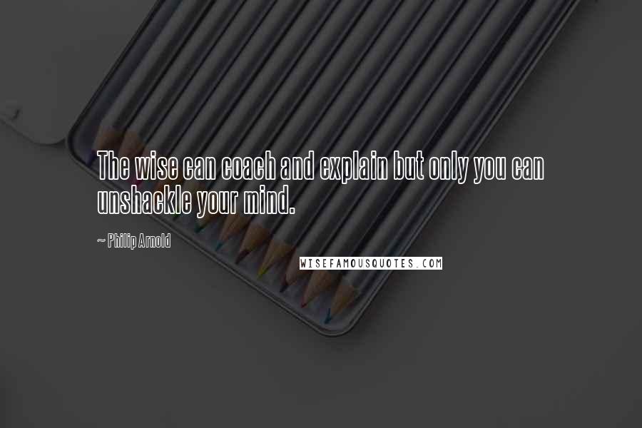 Philip Arnold Quotes: The wise can coach and explain but only you can unshackle your mind.