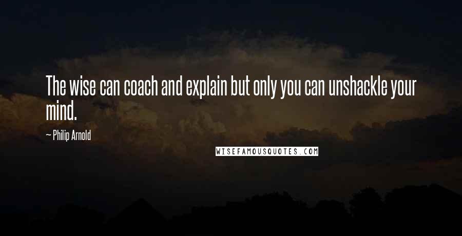 Philip Arnold Quotes: The wise can coach and explain but only you can unshackle your mind.