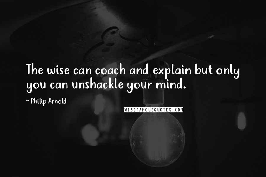 Philip Arnold Quotes: The wise can coach and explain but only you can unshackle your mind.