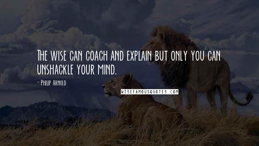 Philip Arnold Quotes: The wise can coach and explain but only you can unshackle your mind.