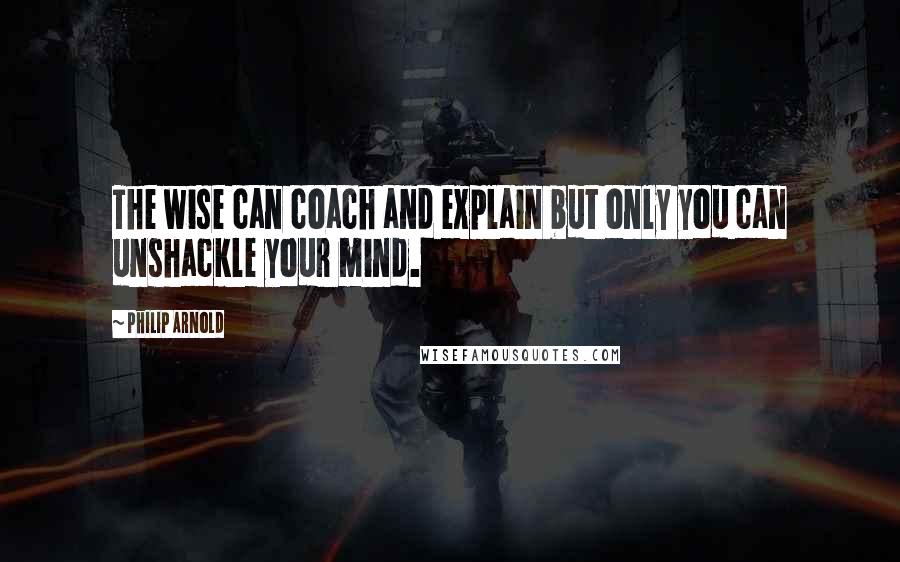 Philip Arnold Quotes: The wise can coach and explain but only you can unshackle your mind.