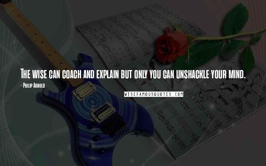 Philip Arnold Quotes: The wise can coach and explain but only you can unshackle your mind.