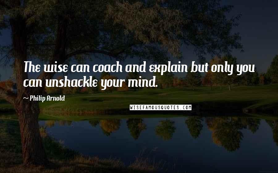 Philip Arnold Quotes: The wise can coach and explain but only you can unshackle your mind.