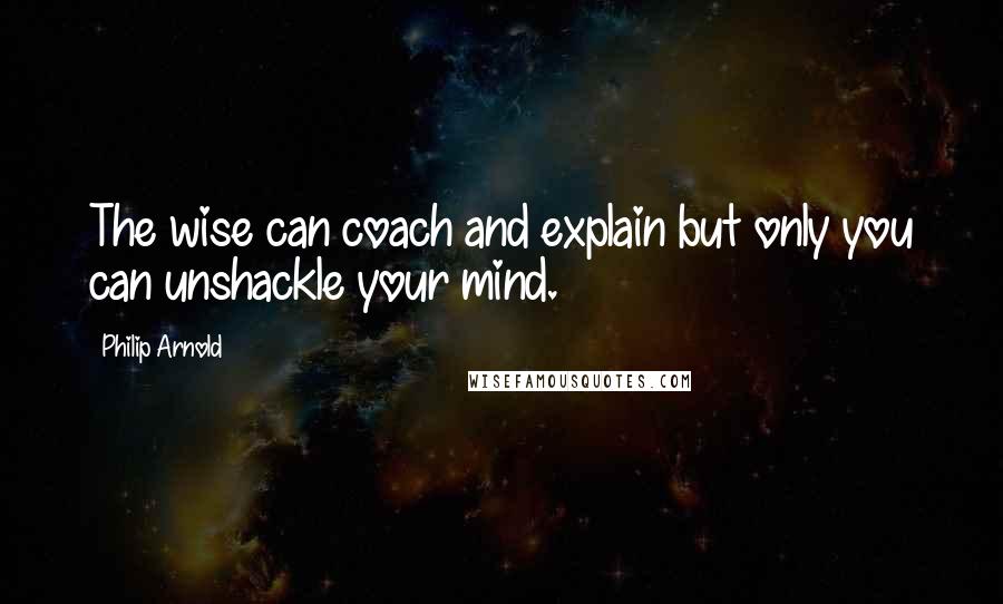 Philip Arnold Quotes: The wise can coach and explain but only you can unshackle your mind.