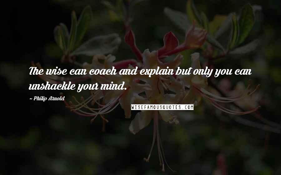 Philip Arnold Quotes: The wise can coach and explain but only you can unshackle your mind.