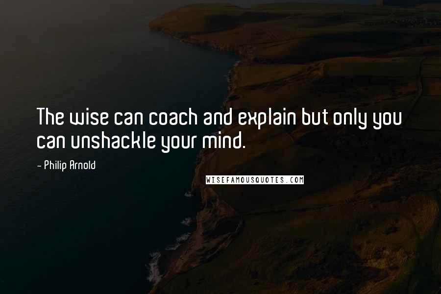 Philip Arnold Quotes: The wise can coach and explain but only you can unshackle your mind.