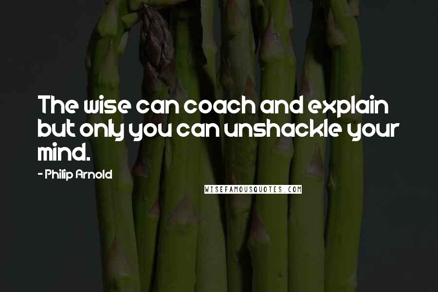 Philip Arnold Quotes: The wise can coach and explain but only you can unshackle your mind.