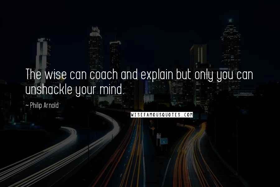 Philip Arnold Quotes: The wise can coach and explain but only you can unshackle your mind.