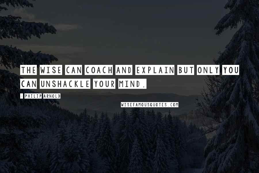 Philip Arnold Quotes: The wise can coach and explain but only you can unshackle your mind.