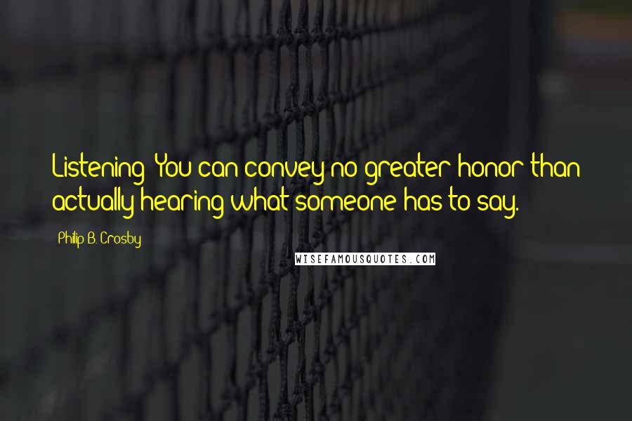 Philip B. Crosby Quotes: Listening: You can convey no greater honor than actually hearing what someone has to say.