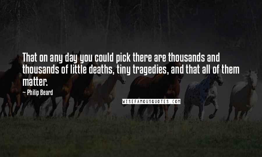 Philip Beard Quotes: That on any day you could pick there are thousands and thousands of little deaths, tiny tragedies, and that all of them matter.