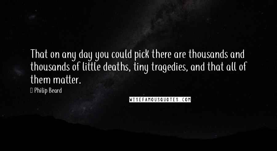 Philip Beard Quotes: That on any day you could pick there are thousands and thousands of little deaths, tiny tragedies, and that all of them matter.