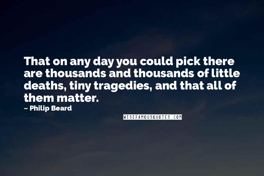Philip Beard Quotes: That on any day you could pick there are thousands and thousands of little deaths, tiny tragedies, and that all of them matter.