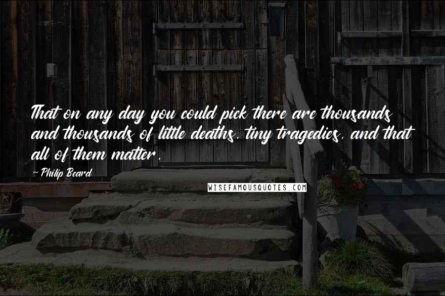 Philip Beard Quotes: That on any day you could pick there are thousands and thousands of little deaths, tiny tragedies, and that all of them matter.