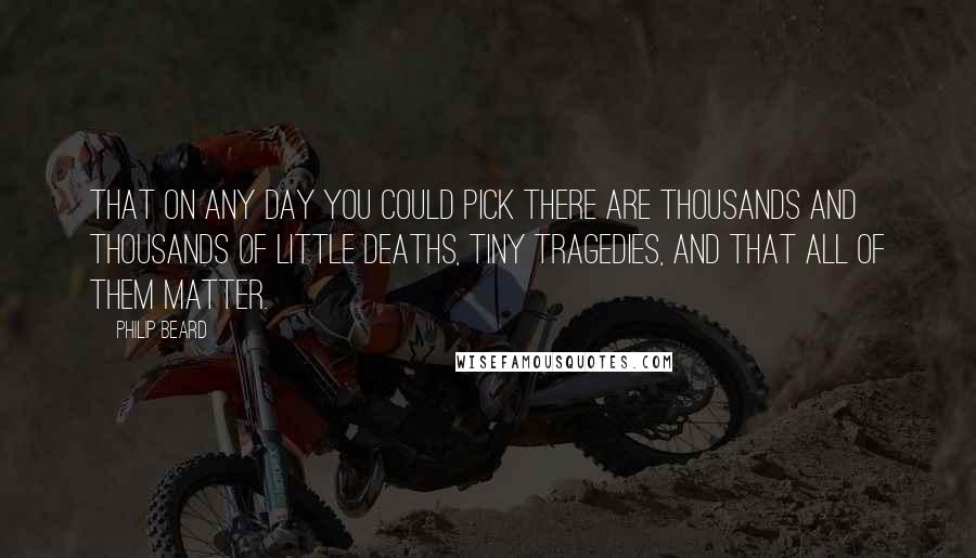 Philip Beard Quotes: That on any day you could pick there are thousands and thousands of little deaths, tiny tragedies, and that all of them matter.