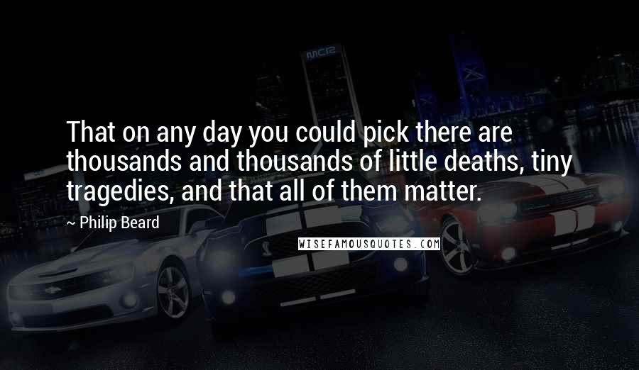 Philip Beard Quotes: That on any day you could pick there are thousands and thousands of little deaths, tiny tragedies, and that all of them matter.