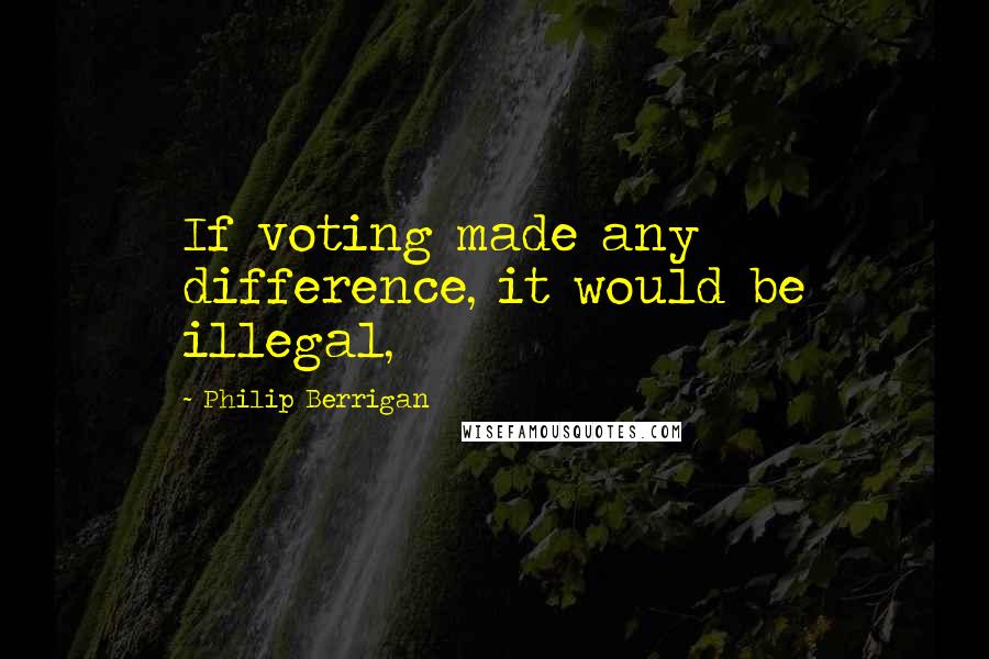 Philip Berrigan Quotes: If voting made any difference, it would be illegal,