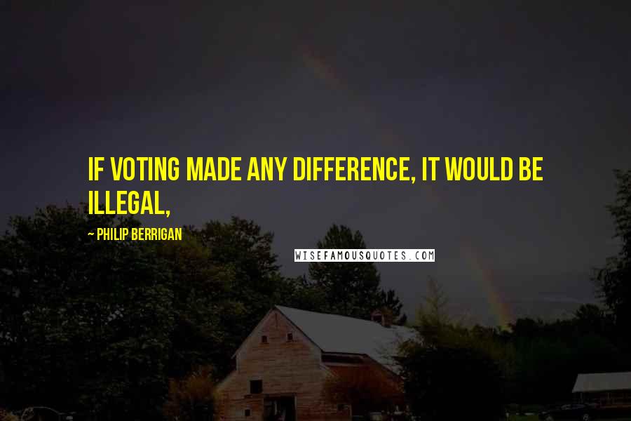 Philip Berrigan Quotes: If voting made any difference, it would be illegal,