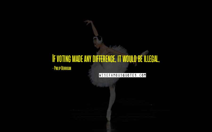 Philip Berrigan Quotes: If voting made any difference, it would be illegal,