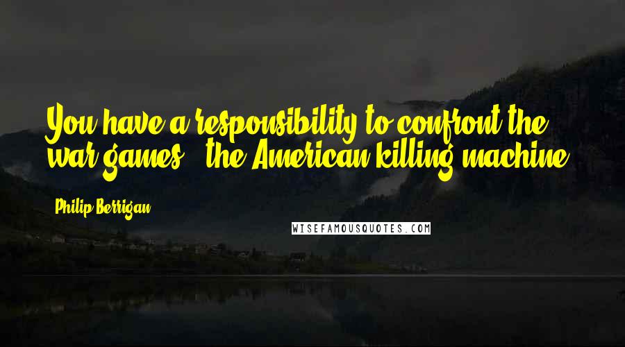 Philip Berrigan Quotes: You have a responsibility to confront the war games - the American killing machine.