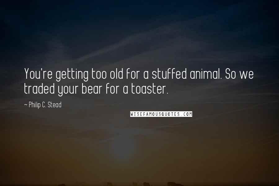 Philip C. Stead Quotes: You're getting too old for a stuffed animal. So we traded your bear for a toaster.