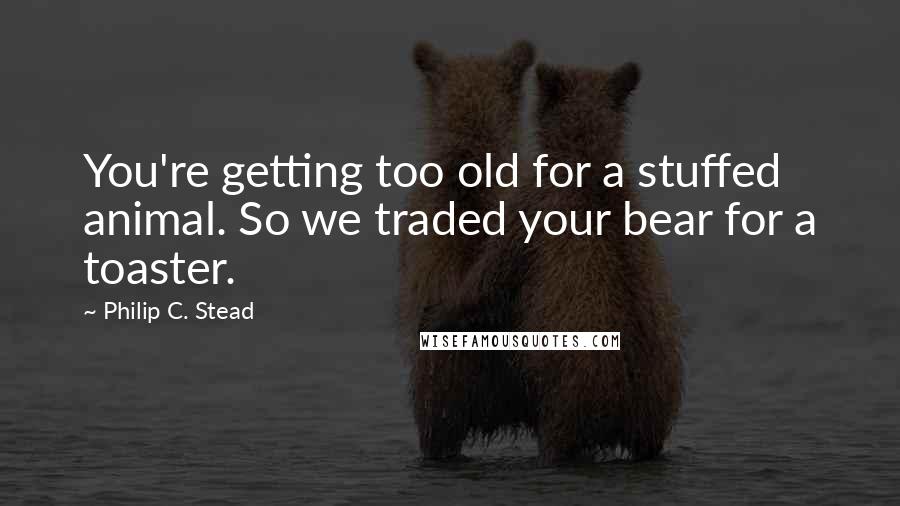 Philip C. Stead Quotes: You're getting too old for a stuffed animal. So we traded your bear for a toaster.