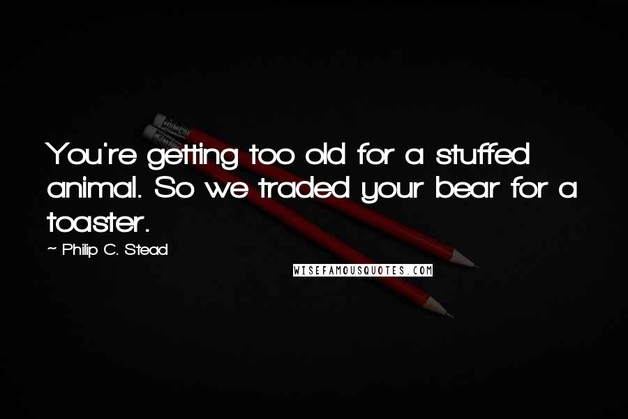 Philip C. Stead Quotes: You're getting too old for a stuffed animal. So we traded your bear for a toaster.