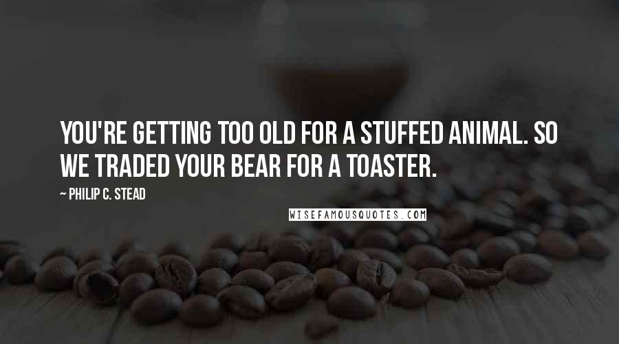 Philip C. Stead Quotes: You're getting too old for a stuffed animal. So we traded your bear for a toaster.
