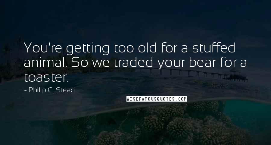 Philip C. Stead Quotes: You're getting too old for a stuffed animal. So we traded your bear for a toaster.