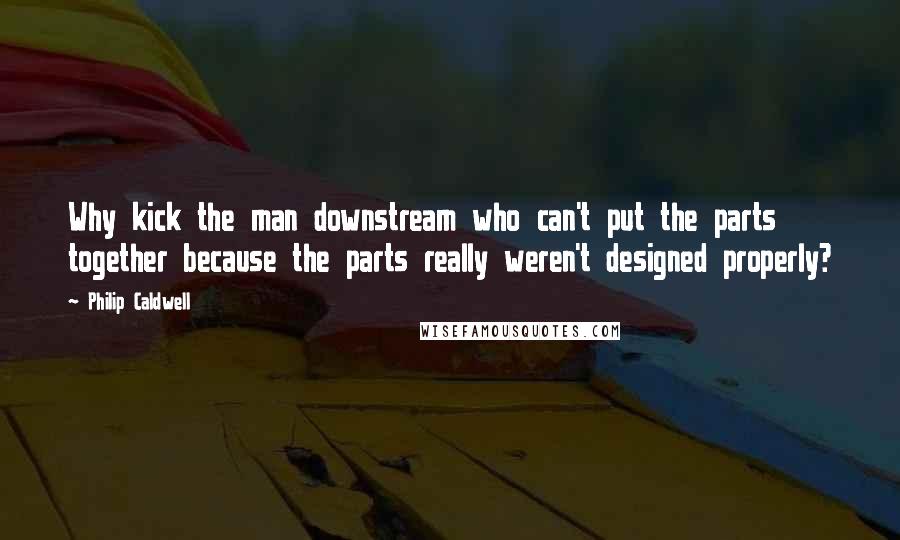 Philip Caldwell Quotes: Why kick the man downstream who can't put the parts together because the parts really weren't designed properly?