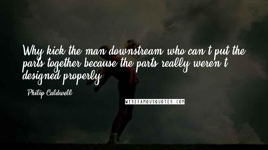 Philip Caldwell Quotes: Why kick the man downstream who can't put the parts together because the parts really weren't designed properly?