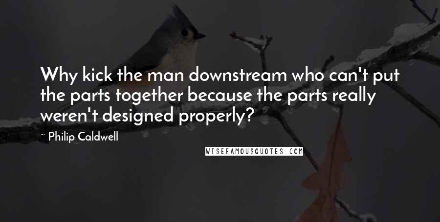 Philip Caldwell Quotes: Why kick the man downstream who can't put the parts together because the parts really weren't designed properly?