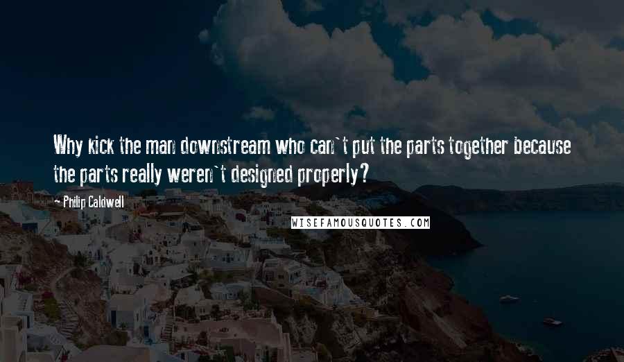 Philip Caldwell Quotes: Why kick the man downstream who can't put the parts together because the parts really weren't designed properly?