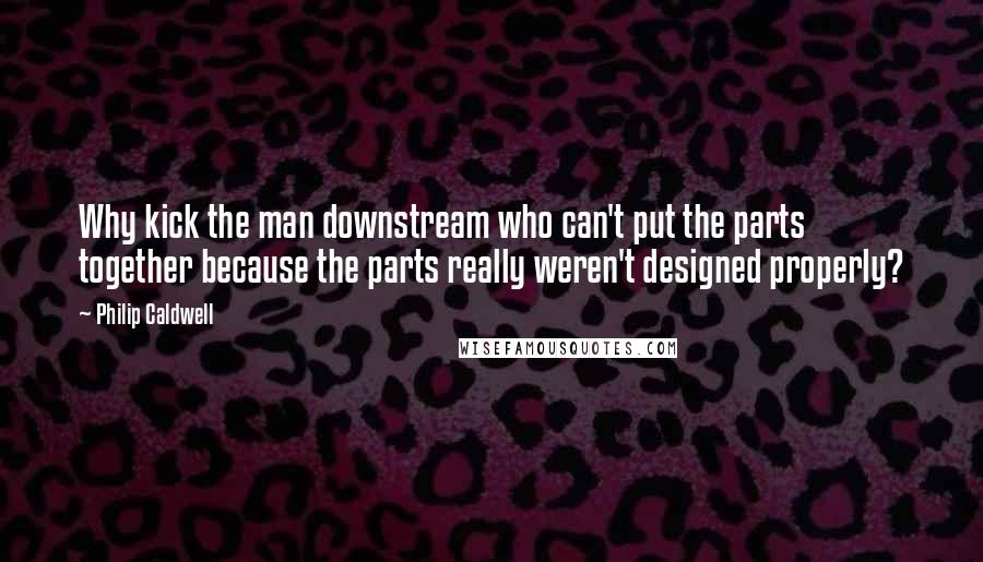 Philip Caldwell Quotes: Why kick the man downstream who can't put the parts together because the parts really weren't designed properly?