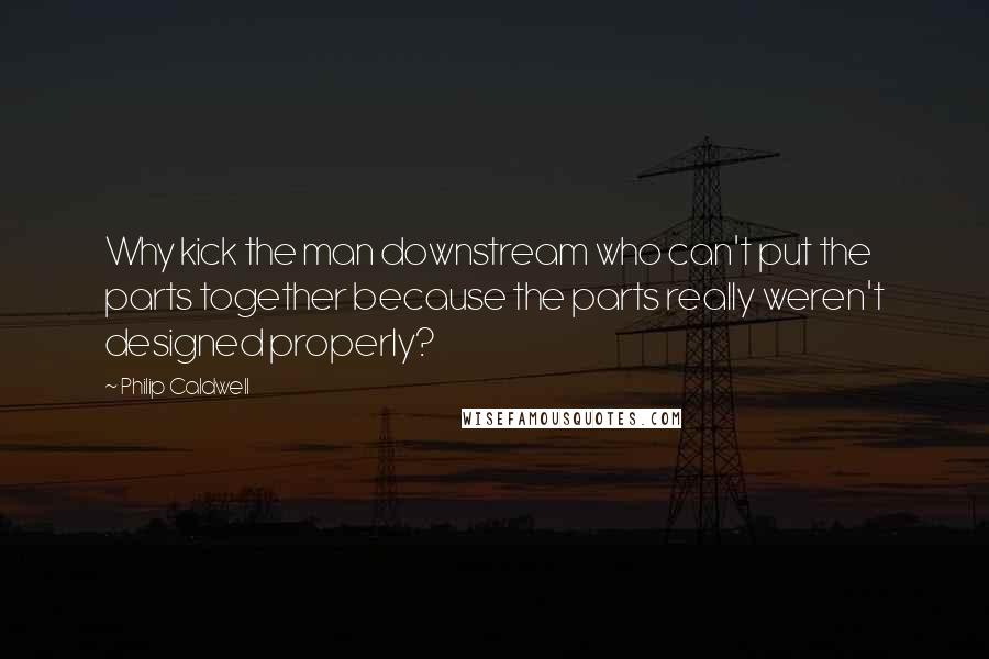 Philip Caldwell Quotes: Why kick the man downstream who can't put the parts together because the parts really weren't designed properly?