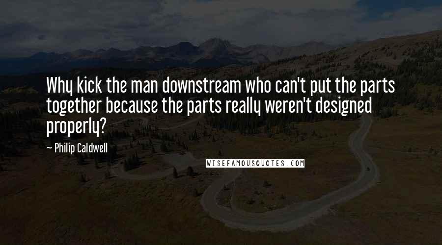 Philip Caldwell Quotes: Why kick the man downstream who can't put the parts together because the parts really weren't designed properly?