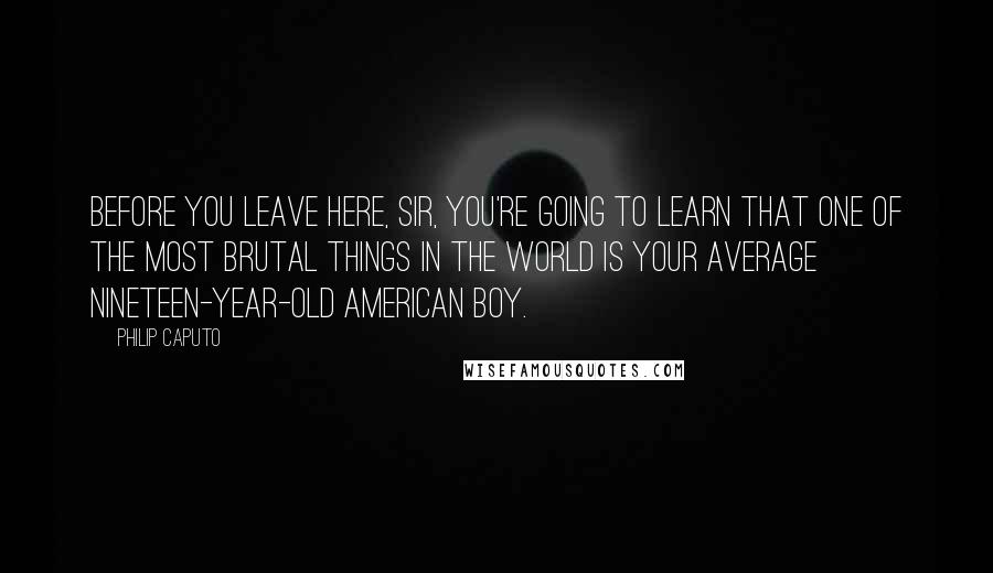 Philip Caputo Quotes: Before you leave here, Sir, you're going to learn that one of the most brutal things in the world is your average nineteen-year-old American boy.