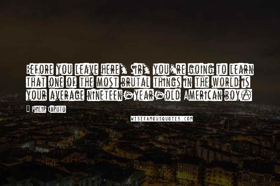 Philip Caputo Quotes: Before you leave here, Sir, you're going to learn that one of the most brutal things in the world is your average nineteen-year-old American boy.