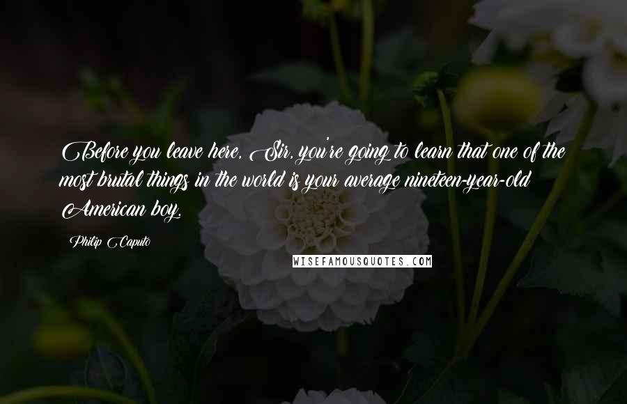 Philip Caputo Quotes: Before you leave here, Sir, you're going to learn that one of the most brutal things in the world is your average nineteen-year-old American boy.
