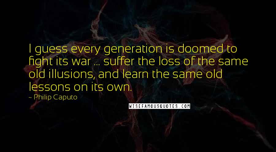 Philip Caputo Quotes: I guess every generation is doomed to fight its war ... suffer the loss of the same old illusions, and learn the same old lessons on its own.