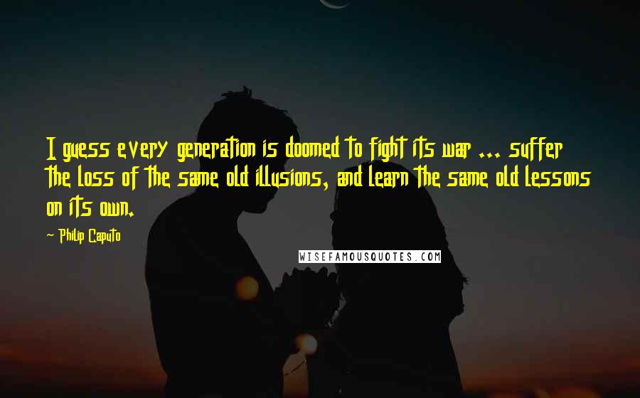 Philip Caputo Quotes: I guess every generation is doomed to fight its war ... suffer the loss of the same old illusions, and learn the same old lessons on its own.