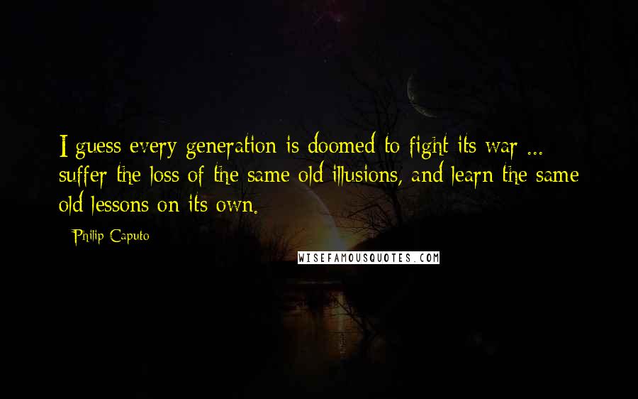 Philip Caputo Quotes: I guess every generation is doomed to fight its war ... suffer the loss of the same old illusions, and learn the same old lessons on its own.