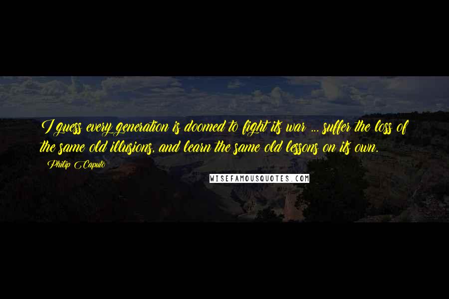 Philip Caputo Quotes: I guess every generation is doomed to fight its war ... suffer the loss of the same old illusions, and learn the same old lessons on its own.