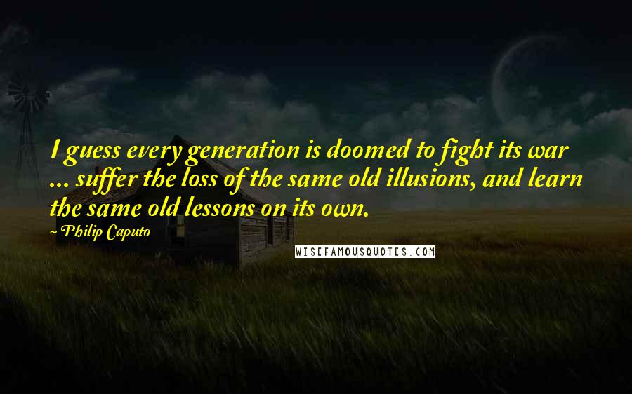Philip Caputo Quotes: I guess every generation is doomed to fight its war ... suffer the loss of the same old illusions, and learn the same old lessons on its own.