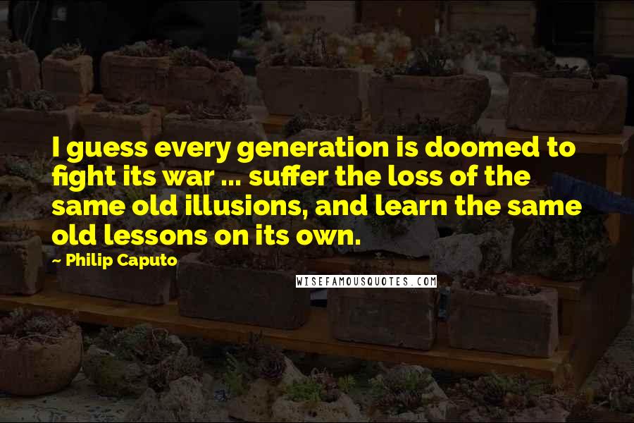 Philip Caputo Quotes: I guess every generation is doomed to fight its war ... suffer the loss of the same old illusions, and learn the same old lessons on its own.